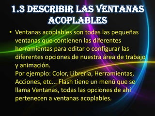 • Ventanas acoplables son todas las pequeñas
  ventanas que contienen las diferentes
  herramientas para editar o configurar las
  diferentes opciones de nuestra área de trabajo
  y animación.
  Por ejemplo: Color, Librería, Herramientas,
  Acciones, etc... Flash tiene un menú que se
  llama Ventanas, todas las opciones de ahí
  pertenecen a ventanas acoplables.
 