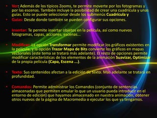 • Ver: Además de los típicos Zooms, te permite moverte por los fotogramas y
  por las escenas. También incluye la posibilidad de crear una cuadrícula y unas
  guías. Esto se puede seleccionar desde los submenús Cuadrícula y
• Guías: Desde donde también se pueden configurar sus opciones.

• Insertar: Te permite insertar objetos en la película, así como nuevos
  fotogramas, capas, acciones, escenas...

• Modificar: La opción Transformar permite modificar los gráficos existentes en
  la película, y la opción Trazar Mapa de Bits convierte los gráficos en mapas
  vectoriales (este tema se tratará más adelante). El resto de opciones permite
  modificar características de los elementos de la animación Suavizar, Optimizar
  de la propia película (Capa, Escena ...).

• Texto: Sus contenidos afectan a la edición de texto. Más adelante se tratará en
  profundidad.

• Comandos: Permite administrar los Comandos (conjunto de sentencias
  almacenadas que permiten emular lo que un usuario pueda introducir en el
  entorno de edición) que hayamos almacenado en nuestra animación, obtener
  otros nuevos de la página de Macromedia o ejecutar los que ya tengamos.
 