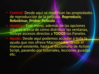 • Control: Desde aquí se modifican las propiedades
  de reproducción de la película. Reproducir,
  Rebobinar, Probar Película ....
• Ventana: Este menú, además de las opciones
  clásicas acerca de cómo distribuir las ventanas,
  incluye accesos directos a TODOS los Paneles.
• Ayuda: Desde aquí podemos acceder a toda la
  ayuda que nos ofrece Macromedia, desde el
  manual existente, hasta el diccionario de Action
  Script, pasando por tutoriales, lecciones guiadas
  etc.
 