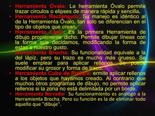 • Herramienta Óvalo: La herramienta Óvalo permite
  trazar círculos o elipses de manera rápida y sencilla.
• Herramienta Rectángulo: Su manejo es idéntico al
  de la Herramienta Óvalo, tan solo se diferencian en el
  tipo de objetos que crean.
• Herramienta Lápiz: Es la primera Herramienta de
  dibujo propiamente dicho. Permite dibujar líneas con
  la forma que decidamos, modificando la forma de
  estas a nuestro gusto.
• Herramienta Brocha: Su funcionalidad equivale a la
  del lápiz, pero su trazo es mucho más grueso. Se
  suele emplear para aplicar rellenos. Se puede
  modificar su grosor y forma de trazo.
• Herramienta Cubo de Pintura: ermite aplicar rellenos
  a los objetos que hayamos creado. Al contrario que
  muchos otros programas de dibujo, no permite aplicar
  rellenos si la zona no está delimitada por un borde.
• Herramienta Borrador: Su funcionamiento es análogo a la
  Herramienta Brocha. Pero su función es la de eliminar todo
  aquello que "dibuje".
 