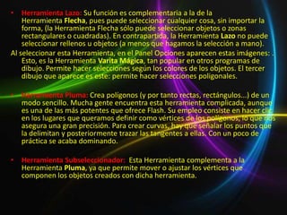 • Herramienta Lazo: Su función es complementaria a la de la
    Herramienta Flecha, pues puede seleccionar cualquier cosa, sin importar la
    forma, (la Herramienta Flecha sólo puede seleccionar objetos o zonas
    rectangulares o cuadradas). En contrapartida, la Herramienta Lazo no puede
    seleccionar rellenos u objetos (a menos que hagamos la selección a mano).
Al seleccionar esta Herramienta, en el Panel Opciones aparecen estas imágenes: .
    Esto, es la Herramienta Varita Mágica, tan popular en otros programas de
    dibujo. Permite hacer selecciones según los colores de los objetos. El tercer
    dibujo que aparece es este: permite hacer selecciones poligonales.

• Herramienta Pluma: Crea polígonos (y por tanto rectas, rectángulos...) de un
  modo sencillo. Mucha gente encuentra esta herramienta complicada, aunque
  es una de las más potentes que ofrece Flash. Su empleo consiste en hacer clic
  en los lugares que queramos definir como vértices de los polígonos, lo que nos
  asegura una gran precisión. Para crear curvas, hay que señalar los puntos que
  la delimitan y posteriormente trazar las tangentes a ellas. Con un poco de
  práctica se acaba dominando.

• Herramienta Subseleccionador: Esta Herramienta complementa a la
  Herramienta Pluma, ya que permite mover o ajustar los vértices que
  componen los objetos creados con dicha herramienta.
 