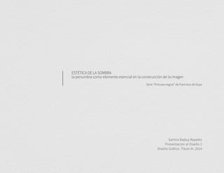 ESTÉTICA DE LA SOMBRA 
la penumbra como elemento esencial en la construcción de la imagen 
Serie “Pinturas negras” de Francisco de Goya 
Samira Bajbuj Repetto 
Presentación al Diseño 2 
Diseño Gráfico. Título III. 2014 
 