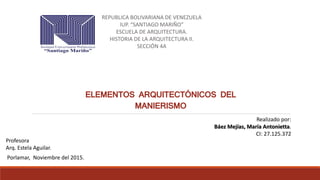REPUBLICA BOLIVARIANA DE VENEZUELA
IUP. “SANTIAGO MARIÑO”
ESCUELA DE ARQUITECTURA.
HISTORIA DE LA ARQUITECTURA II.
SECCIÓN 4A
Realizado por:
Báez Mejías, María Antonietta.
CI: 27.125.372
Profesora
Arq. Estela Aguilar.
Porlamar, Noviembre del 2015.
ELEMENTOS ARQUITECTÓNICOS DEL
MANIERISMO
 