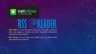 • NETVIBES: Es una herramienta web que nos ayuda a organizar
todas esta paginas y facilitar su lectura mostrando información
actualizadas de las paginas.
• RSS Reader: Es un lector que permite leer las noticias RSS
directamente del escritorios
 