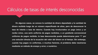 Cálculos de tasas de interés desconocidas
En algunos casos, se conoce la cantidad de dinero depositado y la cantidad de
dinero recibida luego de un número especificado de años, pero de desconocer la
tasa de interés o tasa de retorno. Cuando hay involucrados un pago único y un
recibo único, una serie uniforme de pagos recibidos, o un gradiente convencional
uniforme de pagos recibido, la tasa desconocida puede determinarse para “i” por
una solución directa de la ecuación del valor del dinero en el tiempo. Sin embargo,
cuando hay pagos no uniformes, o muchos factores, el problema debe resolverse
mediante un método de ensayo y error, o numérico.
 