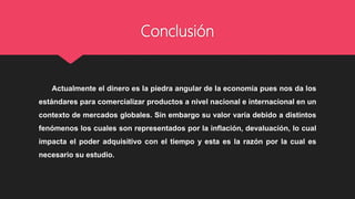 Conclusión
Actualmente el dinero es la piedra angular de la economía pues nos da los
estándares para comercializar productos a nivel nacional e internacional en un
contexto de mercados globales. Sin embargo su valor varía debido a distintos
fenómenos los cuales son representados por la inflación, devaluación, lo cual
impacta el poder adquisitivo con el tiempo y esta es la razón por la cual es
necesario su estudio.
 