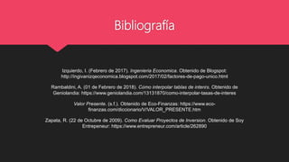 Bibliografía
Izquierdo, I. (Febrero de 2017). Ingenieria Economica. Obtenido de Blogspot:
http://ingivanizqeconomica.blogspot.com/2017/02/factores-de-pago-unico.html
Rambaldini, A. (01 de Febrero de 2018). Cómo interpolar tablas de interés. Obtenido de
Geniolandia: https://www.geniolandia.com/13131870/como-interpolar-tasas-de-interes
Valor Presente. (s.f.). Obtenido de Eco-Finanzas: https://www.eco-
finanzas.com/diccionario/V/VALOR_PRESENTE.htm
Zapata, R. (22 de Octubre de 2009). Como Evaluar Proyectos de Inversion. Obtenido de Soy
Entrepeneur: https://www.entrepreneur.com/article/262890
 