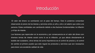 Introducción
El valor del dinero va cambiando con el paso del tiempo. Esto lo podemos comprobar
observando el precio de los bienes y servicios entre un año y otro o el salario que cobra una
persona. Estas cantidades van cambiando debido a dos factores fundamentales: la inflación
y el tipo de interés.
Los factores que repercuten en la economía y por consecuencia en el valor del dinero son
diversos temas de interés social como lo es la inflación, ya que afecta directamente al
bolsillo del ciudadano, otros temas de suma importancia es el control de precios y el control
de cambio el primero puesto que esto regula los productos y servicios que son necesarios
para tener una excelente calidad de vida.
 