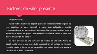 Factores de valor presente
Valor Presente:
Es el valor actual de un capital que no es inmediatamente exigible es
(por oposición al valor nominal) la suma que, colocada a interés
compuesto hasta su vencimiento, se convertiría en una cantidad igual a
aquél en la época de pago. Comúnmente se conoce como el valor del
dinero en función del tiempo.
El valor presente de una suma que se recibirá en una fecha futura es
aquel capital que a una tasa dada alcanzará en el período de tiempo,
contado hasta la fecha de su recepción, un monto igual a la suma a
recibirse en la fecha convenida.
 