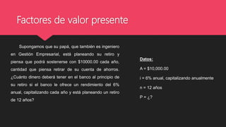 Factores de valor presente
Supongamos que su papá, que también es ingeniero
en Gestión Empresarial, está planeando su retiro y
piensa que podrá sostenerse con $10000.00 cada año,
cantidad que piensa retirar de su cuenta de ahorros.
¿Cuánto dinero deberá tener en el banco al principio de
su retiro si el banco le ofrece un rendimiento del 6%
anual, capitalizando cada año y está planeando un retiro
de 12 años?
Datos:
A = $10,000.00
i = 6% anual, capitalizando anualmente
n = 12 años
P = ¿?
 