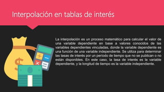 Interpolación en tablas de interés
La interpolación es un proceso matemático para calcular el valor de
una variable dependiente en base a valores conocidos de las
variables dependientes vinculadas, donde la variable dependiente es
una función de una variable independiente. Se utiliza para determinar
las tasas de interés por un período de tiempo que no se publican o no
están disponibles. En este caso, la tasa de interés es la variable
dependiente, y la longitud de tiempo es la variable independiente.
 