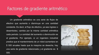 Factores de gradiente aritmético
Un gradiente aritmético es una serie de flujos de
efectivo que aumenta o disminuye en una cantidad
constante. Es decir, el flujo de efectivo, ya sea ingreso o
desembolso, cambia por la misma cantidad aritmética
cada periodo. La cantidad del aumento o disminución es
el gradiente. Por ejemplo, si un ingeniero industrial
predice que el mantenimiento de un robot aumentara en
$ 500 anuales hasta que la maquina se desecha, hay
una serie de gradiente relacionada y el gradiente es $
500.
 