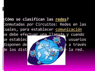 ¿Cómo se clasifican las redes?Conmutadas por Circuitos: Redes en las cuales, para establecer comunicación se debe efectuar una llamada y cuando se establece la conexión, los usuarios disponen de un enlace directo a través de los distintos segmentos de la red.