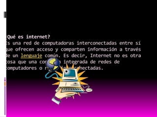 ¿Qué es internet?Es una red de computadoras interconectadas entre sí que ofrecen acceso y comparten información a través de un lenguaje común. Es decir, Internet no es otra cosa que una conexión integrada de redes de computadores o redes interconectadas.