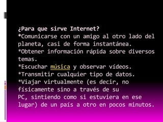 ¿Para que sirve Internet?*Comunicarse con un amigo al otro lado del planeta, casi de forma instantánea.*Obtener información rápida sobre diversos temas.*Escuchar música y observar vídeos.*Transmitir cualquier tipo de datos.*Viajar virtualmente (es decir, no físicamente sino a través de su PC, sintiendo como si estuviera en ese lugar) de un país a otro en pocos minutos.