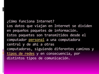 ¿Cómo funciona Internet?Los datos que viajan en Internet se dividen en pequeños paquetes de información.Estos paquetes son transmitidos desde el computador personal a una computadora central y de ahí a otras computadoras, siguiendo diferentes caminos y tipos de redes y en consecuencia, por distintos tipos de comunicación.