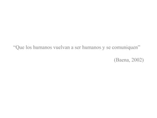 “Que los humanos vuelvan a ser humanos y se comuniquen”
(Baena, 2002)
 