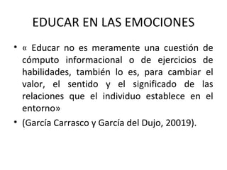 EDUCAR EN LAS EMOCIONES
• « Educar no es meramente una cuestión de
cómputo informacional o de ejercicios de
habilidades, también lo es, para cambiar el
valor, el sentido y el significado de las
relaciones que el individuo establece en el
entorno»
• (García Carrasco y García del Dujo, 20019).
 