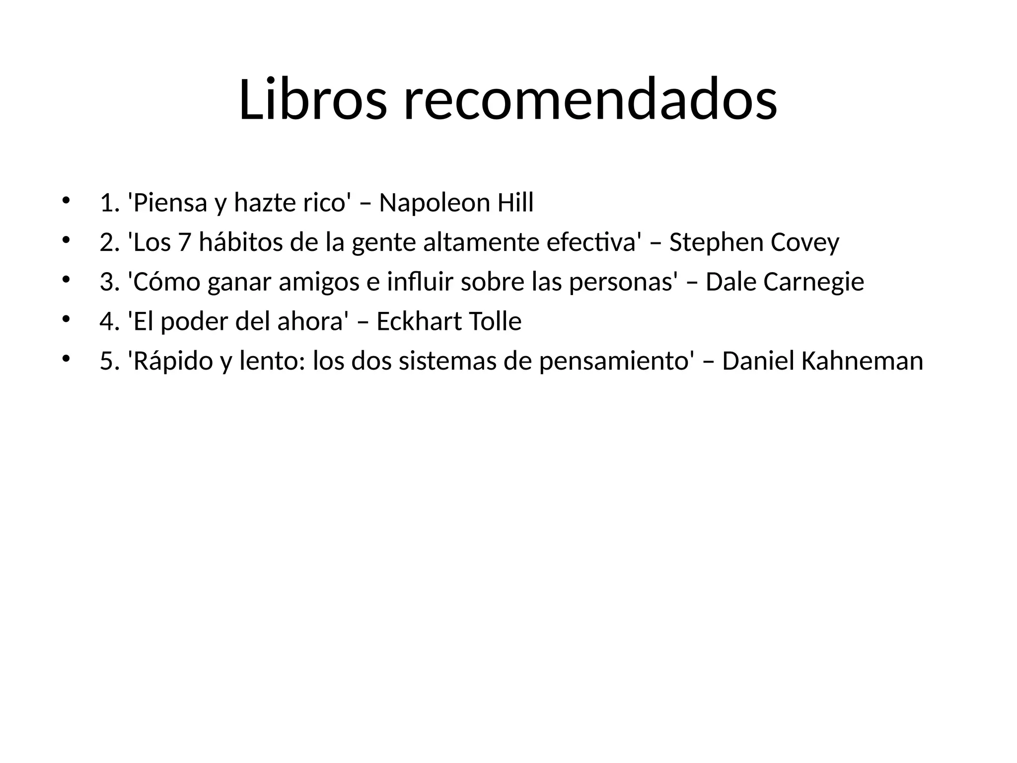 Libros recomendados
• 1. 'Piensa y hazte rico' – Napoleon Hill
• 2. 'Los 7 hábitos de la gente altamente efectiva' – Stephen Covey
• 3. 'Cómo ganar amigos e influir sobre las personas' – Dale Carnegie
• 4. 'El poder del ahora' – Eckhart Tolle
• 5. 'Rápido y lento: los dos sistemas de pensamiento' – Daniel Kahneman
 