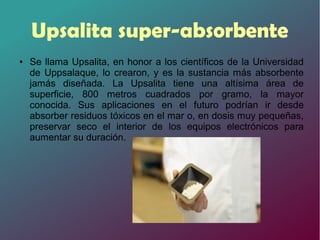 Upsalita super-absorbente
● Se llama Upsalita, en honor a los científicos de la Universidad
de Uppsalaque, lo crearon, y es la sustancia más absorbente
jamás diseñada. La Upsalita tiene una altísima área de
superficie, 800 metros cuadrados por gramo, la mayor
conocida. Sus aplicaciones en el futuro podrían ir desde
absorber residuos tóxicos en el mar o, en dosis muy pequeñas,
preservar seco el interior de los equipos electrónicos para
aumentar su duración.
 