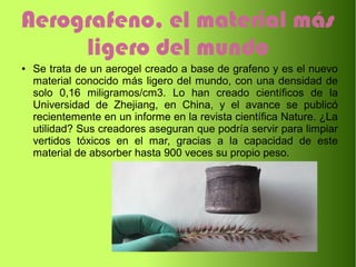 Aerografeno, el material más
ligero del mundo
● Se trata de un aerogel creado a base de grafeno y es el nuevo
material conocido más ligero del mundo, con una densidad de
solo 0,16 miligramos/cm3. Lo han creado científicos de la
Universidad de Zhejiang, en China, y el avance se publicó
recientemente en un informe en la revista científica Nature. ¿La
utilidad? Sus creadores aseguran que podría servir para limpiar
vertidos tóxicos en el mar, gracias a la capacidad de este
material de absorber hasta 900 veces su propio peso.
 