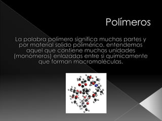 Polímeros La palabra polímero significa muchas partes y por material solido polimérico, entendemos aquel que contiene muchas unidades (monómeros) enlazadas entre si químicamente que forman macromoléculas. 