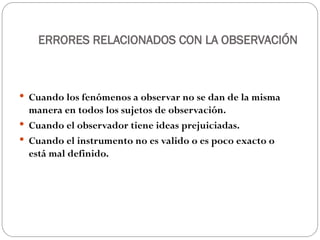 ERRORES RELACIONADOS CON LA OBSERVACIÓN
 Cuando los fenómenos a observar no se dan de la misma
manera en todos los sujetos de observación.
 Cuando el observador tiene ideas prejuiciadas.
 Cuando el instrumento no es valido o es poco exacto o
está mal definido.
 
