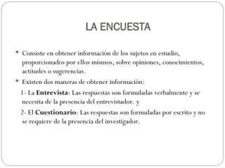 LA ENCUESTA
 Consiste en obtener información de los sujetos en estudio,
proporcionados por ellos mismos, sobre opiniones, conocimientos,
actitudes o sugerencias.
 Existen dos maneras de obtener información:
1- La Entrevista: Las respuestas son formuladas verbalmente y se
necesita de la presencia del entrevistador. y
2- El Cuestionario: Las respuestas son formuladas por escrito y no
se requiere de la presencia del investigador.
 
