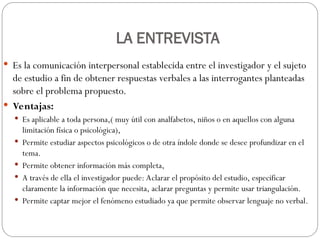 LA ENTREVISTA
 Es la comunicación interpersonal establecida entre el investigador y el sujeto
de estudio a fin de obtener respuestas verbales a las interrogantes planteadas
sobre el problema propuesto.
 Ventajas:
 Es aplicable a toda persona,( muy útil con analfabetos, niños o en aquellos con alguna
limitación física o psicológica),
 Permite estudiar aspectos psicológicos o de otra índole donde se desee profundizar en el
tema.
 Permite obtener información más completa,
 A través de ella el investigador puede: Aclarar el propósito del estudio, especificar
claramente la información que necesita, aclarar preguntas y permite usar triangulación.
 Permite captar mejor el fenómeno estudiado ya que permite observar lenguaje no verbal.
 
