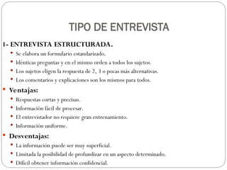 TIPO DE ENTREVISTA
1- ENTREVISTA ESTRUCTURADA.
 Se elabora un formulario estandarizado.
 Idénticas preguntas y en el mismo orden a todos los sujetos.
 Los sujetos eligen la respuesta de 2, 3 o pocas más alternativas.
 Los comentarios y explicaciones son los mismos para todos.
 Ventajas:
 Respuestas cortas y precisas.
 Información fácil de procesar.
 El entrevistador no requiere gran entrenamiento.
 Información uniforme.
 Desventajas:
 La información puede ser muy superficial.
 Limitada la posibilidad de profundizar en un aspecto determinado.
 Difícil obtener información confidencial.
 