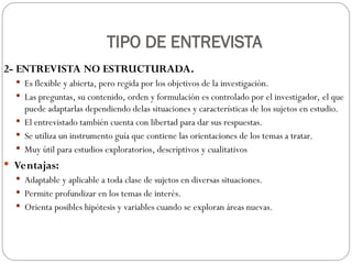 TIPO DE ENTREVISTA
2- ENTREVISTA NO ESTRUCTURADA.
 Es flexible y abierta, pero regida por los objetivos de la investigación.
 Las preguntas, su contenido, orden y formulación es controlado por el investigador, el que
puede adaptarlas dependiendo delas situaciones y características de los sujetos en estudio.
 El entrevistado también cuenta con libertad para dar sus respuestas.
 Se utiliza un instrumento guía que contiene las orientaciones de los temas a tratar.
 Muy útil para estudios exploratorios, descriptivos y cualitativos
 Ventajas:
 Adaptable y aplicable a toda clase de sujetos en diversas situaciones.
 Permite profundizar en los temas de interés.
 Orienta posibles hipótesis y variables cuando se exploran áreas nuevas.
 