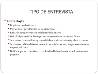 TIPO DE ENTREVISTA
 Desventajas:
 Requieren mucho tiempo.
 Muy costosos por el tiempo de las entrevistas.
 Limitado para personas con problemas de la palabra.
 Dificultad para tabular datos que han sido recopilados de distinta forma.
 Se requiere crear confianza y comodidad entre el entrevistado y el entrevistador.
 Se requiere habilidad técnica para obtener la información y mayor conocimiento
respecto del tema.
 Debido a que son entrevistas en profundidad habitualmente se utilizan muestras
pequeñas.
 