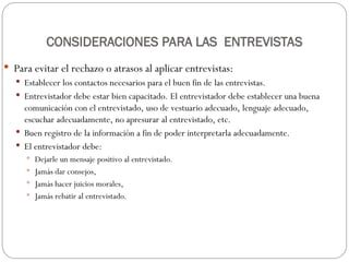 CONSIDERACIONES PARA LAS ENTREVISTAS
 Para evitar el rechazo o atrasos al aplicar entrevistas:
 Establecer los contactos necesarios para el buen fin de las entrevistas.
 Entrevistador debe estar bien capacitado. El entrevistador debe establecer una buena
comunicación con el entrevistado, uso de vestuario adecuado, lenguaje adecuado,
escuchar adecuadamente, no apresurar al entrevistado, etc.
 Buen registro de la información a fin de poder interpretarla adecuadamente.
 El entrevistador debe:
 Dejarle un mensaje positivo al entrevistado.
 Jamás dar consejos,
 Jamás hacer juicios morales,
 Jamás rebatir al entrevistado.
 