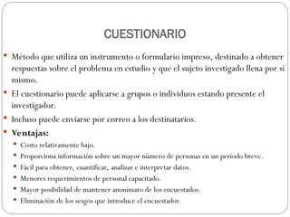 CUESTIONARIO
 Método que utiliza un instrumento o formulario impreso, destinado a obtener
respuestas sobre el problema en estudio y que el sujeto investigado llena por sí
mismo.
 El cuestionario puede aplicarse a grupos o individuos estando presente el
investigador.
 Incluso puede enviarse por correo a los destinatarios.
 Ventajas:
 Costo relativamente bajo.
 Proporciona información sobre un mayor número de personas en un período breve.
 Fácil para obtener, cuantificar, analizar e interpretar datos.
 Menores requerimientos de personal capacitado.
 Mayor posibilidad de mantener anonimato de los encuestados.
 Eliminación de los sesgos que introduce el encuestador.
 