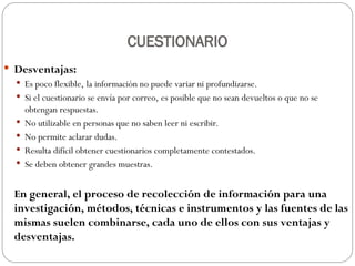 CUESTIONARIO
 Desventajas:
 Es poco flexible, la información no puede variar ni profundizarse.
 Si el cuestionario se envía por correo, es posible que no sean devueltos o que no se
obtengan respuestas.
 No utilizable en personas que no saben leer ni escribir.
 No permite aclarar dudas.
 Resulta difícil obtener cuestionarios completamente contestados.
 Se deben obtener grandes muestras.
En general, el proceso de recolección de información para una
investigación, métodos, técnicas e instrumentos y las fuentes de las
mismas suelen combinarse, cada uno de ellos con sus ventajas y
desventajas.
 