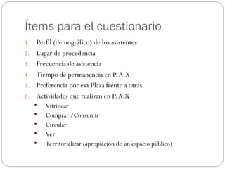 Ítems para el cuestionario
1. Perfil (demográfico) de los asistentes
2. Lugar de procedencia
3. Frecuencia de asistencia
4. Tiempo de permanencia en P.A.X
5. Preferencia por esa Plaza frente a otras
6. Actividades que realizan en P.A.X
 Vitrinear
 Comprar /Consumir
 Circular
 Ver
 Territorializar (apropiación de un espacio público)
 