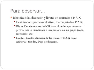 Para observar…
 Identificación, distinción y límites en visitantes a P.A.X
 Identificación: prácticas colectivas, ir acompañado a P.A.X,
 Distinción: elementos simbólico – culturales que denotan
pertenencia o membrecía a una persona o a un grupo (ropa,
accesorios, etc.)
 Limites: territorialización de las zonas en P.A.X como
cafeterías, tiendas, áreas de descanso.
 