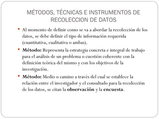 MÉTODOS, TÉCNICAS E INSTRUMENTOS DE
RECOLECCION DE DATOS
 Al momento de definir como se va a abordar la recolección de los
datos, se debe definir el tipo de información requerida
(cuantitativa, cualitativa o ambas).
 Método: Representa la estrategia concreta e integral de trabajo
para el análisis de un problema o cuestión coherente con la
definición teórica del mismo y con los objetivos de la
investigación.
 Método: Medio o camino a través del cual se establece la
relación entre el investigador y el consultado para la recolección
de los datos, se citan la observación y la encuesta.
 