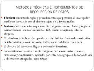 MÉTODOS, TÉCNICAS E INSTRUMENTOS DE
RECOLECCION DE DATOS
 Técnica: conjunto de reglas y procedimientos que permiten al investigador
establecer la relación con el objeto o sujeto de la investigación.
 Instrumento: mecanismo que usa el investigador para recolectar y registrar
la información; formularios,pruebas, test, escalas de opinión, listas de
chequeo.
 El método orienta la técnica, pueden existir distintas técnicas de recolección
de información, pero no varios métodos, sin ser validados como tales.
 El objetivo del método es llegar a no tenerlo. Huazhuan.
 En investigación cuantitativa el investigador puede usar varias técnicas;
entrevistas y cuestionarios, ayudados por entrevistas grupales, historias de vida
y observación etnográfica. (cualitativas)
 