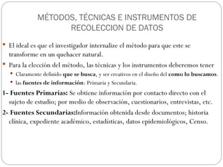MÉTODOS, TÉCNICAS E INSTRUMENTOS DE
RECOLECCION DE DATOS
 El ideal es que el investigador internalize el método para que este se
transforme en un quehacer natural.
 Para la elección del método, las técnicas y los instrumentos deberemos tener
 Claramente definido que se busca, y ser creativos en el diseño del como lo buscamos.
 las fuentes de información: Primaria y Secundaria.
1- Fuentes Primarias: Se obtiene información por contacto directo con el
sujeto de estudio; por medio de observación, cuestionarios, entrevistas, etc.
2- Fuentes Secundarias:Información obtenida desde documentos; historia
clínica, expediente académico, estadísticas, datos epidemiológicos, Censo.
 