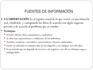 FUENTES DE INFORMACÌÓN
1- LA OBSERVACIÓN:Es el registro visual de lo que ocurre en una situación
real, clasificado y consignando los datos de acuerdo con algún esquema
previsto y de acuerdo al problema que se estudia.
 Ventajas:
 Permite obtener datos cuantitativos y cualitativos.
 Se observan características y condiciones de los individuos.
 También conductas , actividades, características o factores ambientales.
 Puede ser utilizada en cualquier tipo de investigación y en cualquier área del saber.
 Es un método que no depende de terceros o de registros; con ello se eliminan sesgos y
ambigüedades.
 