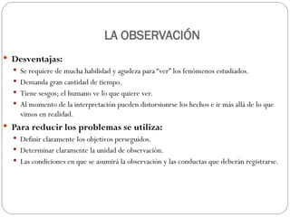 LA OBSERVACIÓN
 Desventajas:
 Se requiere de mucha habilidad y agudeza para “ver” los fenómenos estudiados.
 Demanda gran cantidad de tiempo.
 Tiene sesgos; el humano ve lo que quiere ver.
 Al momento de la interpretación pueden distorsionrse los hechos e ir más allá de lo que
vimos en realidad.
 Para reducir los problemas se utiliza:
 Definir claramente los objetivos perseguidos.
 Determinar claramente la unidad de observación.
 Las condiciones en que se asumirá la observación y las conductas que deberán registrarse.
 