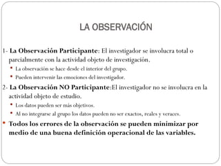 LA OBSERVACIÓN
1- La Observación Participante: El investigador se involucra total o
parcialmente con la actividad objeto de investigación.
 La observación se hace desde el interior del grupo.
 Pueden intervenir las emociones del investigador.
2- La Observación NO Participante:El investigador no se involucra en la
actividad objeto de estudio.
 Los datos pueden ser más objetivos.
 Al no integrarse al grupo los datos pueden no ser exactos, reales y veraces.
 Todos los errores de la observación se pueden minimizar por
medio de una buena definición operacional de las variables.
 