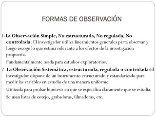 FORMAS DE OBSERVACIÓN
1-La Observación Simple, No estructurada, No regulada, No
controlada: El investigador utiliza lineamientos generales parta observar y
luego escoge lo que estima relevante a los efectos de la investigación
propuesta.
Fundamentalmente usada para estudios exploratorios.
2- La Observación Sistemática, estructurada, regulada o controlada:El
investigador dispone de un instrumento estructurado y estandarizado para
medir las variables en estudio de una manera uniforme.
Utilizada para probar hipótesis en que se especifica claramente que se estudia.
Se usan listas de cotejo, grabadoras, filmadoras, etc.
 