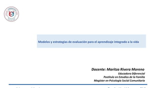 Modelos y estrategias de evaluación para el aprendizaje integrado a la vida
Docente: Maritza Rivera Moreno
Educadora Diferencial
Postítulo en Estudios de la Familia
Magíster en Psicología Social Comunitaria
 