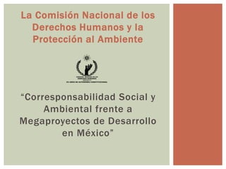 La Comisión Nacional de los
Derechos Humanos y la
Protección al Ambiente
“Corresponsabilidad Social y
Ambiental frente a
Megaproyectos de Desarrollo
en México”
 