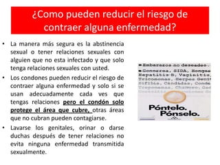 ¿Como pueden reducir el riesgo de
            contraer alguna enfermedad?
• La manera más segura es la abstinencia
  sexual o tener relaciones sexuales con
  alguien que no esta infectado y que solo
  tenga relaciones sexuales con usted.
• Los condones pueden reducir el riesgo de
  contraer alguna enfermedad y solo si se
  usan adecuadamente cada ves que
  tengas relaciones pero el condón solo
  protege el área que cubre, otras áreas
  que no cubran pueden contagiarse.
• Lavarse los genitales, orinar o darse
  duchas después de tener relaciones no
  evita ninguna enfermedad transmitida
  sexualmente.
 
