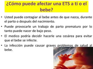 ¿Cómo puede afectar una ETS a ti o el
                bebe?
• Usted puede contagiar al bebe antes de que nazca, durante
  el parto o después del nacimiento.
• Puede provocarle un trabajo de parto prematuro por lo
  tanto puede nacer de bajo peso.
• El medico podría decidir hacerle una cesárea para evitar
  que el bebe se infecte.
• La infección puede causar graves problemas de salud al
  bebe.
 