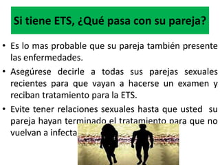 Si tiene ETS, ¿Qué pasa con su pareja?
• Es lo mas probable que su pareja también presente
  las enfermedades.
• Asegúrese decirle a todas sus parejas sexuales
  recientes para que vayan a hacerse un examen y
  reciban tratamiento para la ETS.
• Evite tener relaciones sexuales hasta que usted su
  pareja hayan terminado el tratamiento para que no
  vuelvan a infectarse .
 