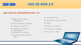 ¿QUÉ TIPOS DE INSTRUMENTOS WEB 2,0?
 Marcado de libros-
Señaladores
 Procesador de palabras
 Hojas de cálculo
 “Oficinas virtuales”
 Calendarios
 Reuniones virtuales
 Desarrollo de bases de
datos
 Presentaciones
 Desarrollo de sitios web
 Wikis
 Polls y encuestas
 Formatos virtuales
 Lista de e-mail
USO DE WEB 2.0
 